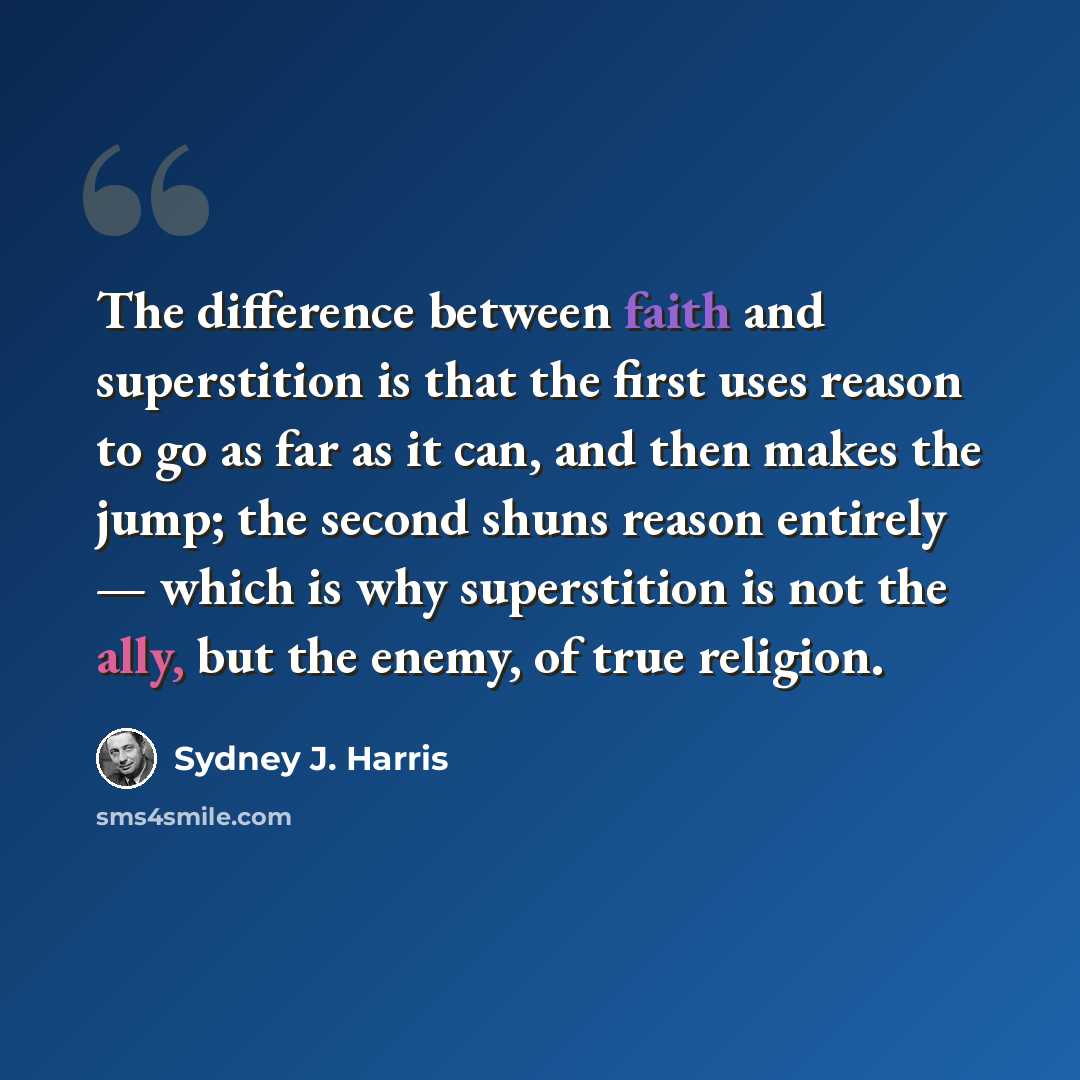 “The difference between faith and superstition is that the first uses reason to go as far as it can, and then makes the jump; the second shuns reason entirely — which is why superstition is not the ally, but the enemy, of true religion.” quote by Sydney J. Harris