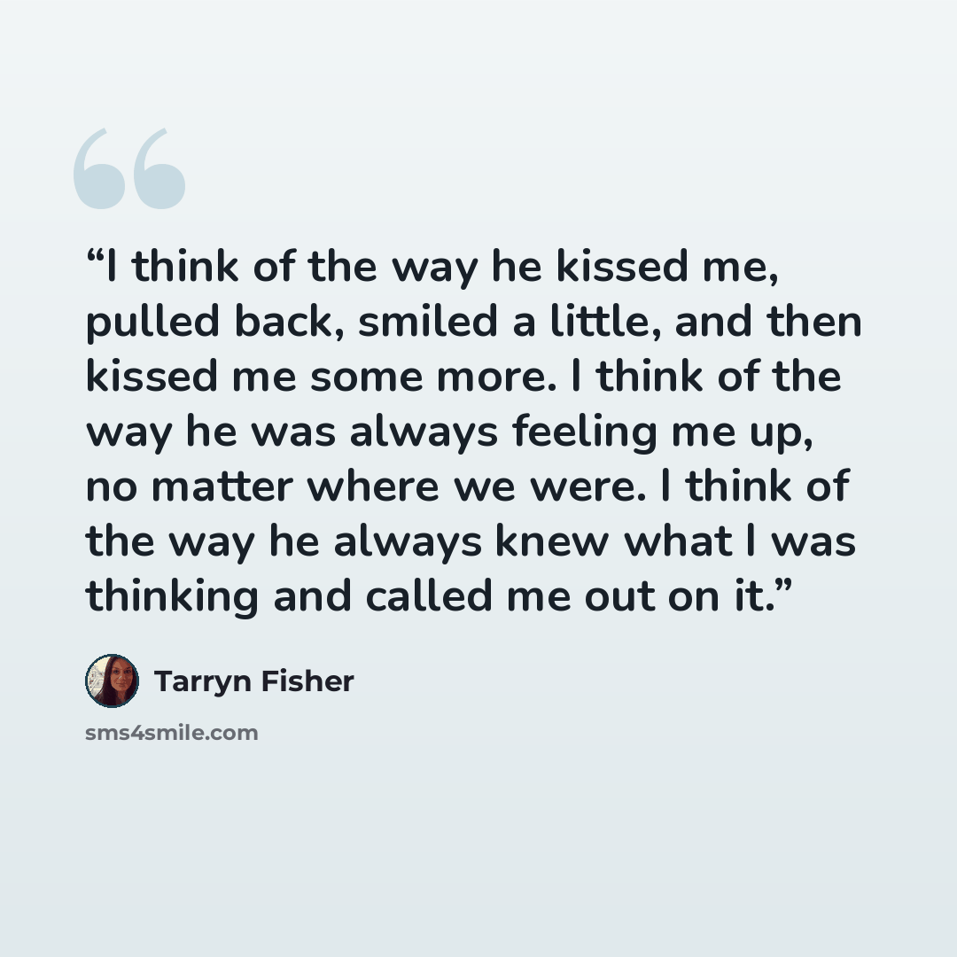 “I think of the way he kissed me, pulled back, smiled a little, and then kissed me some more. I think of the way he was always feeling me up, no matter where we were. I think of the way he always knew what I was thinking and called me out on it.” quote by Tarryn Fisher