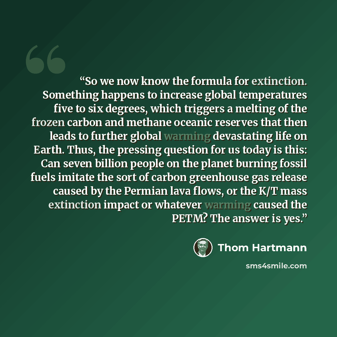 “So we now know the formula for extinction. Something happens to increase global temperatures five to six degrees, which triggers a melting of the frozen carbon and methane oceanic reserves that then leads to further global warming devastating life on Earth. Thus, the pressing question for us today…” quote by Thom Hartmann