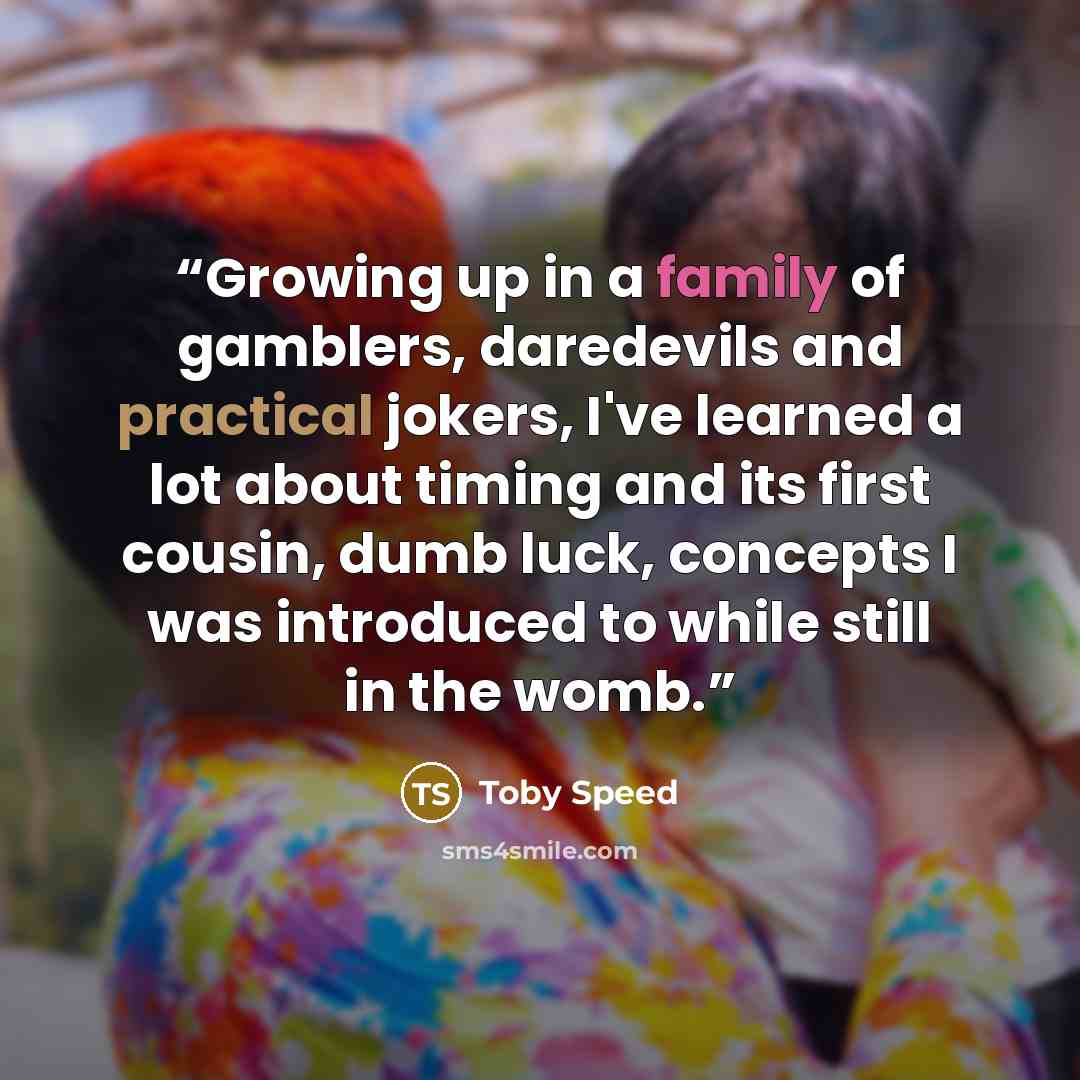 “Growing up in a family of gamblers, daredevils and practical jokers, I've learned a lot about timing and its first cousin, dumb luck, concepts I was introduced to while still in the womb.” quote by Toby Speed