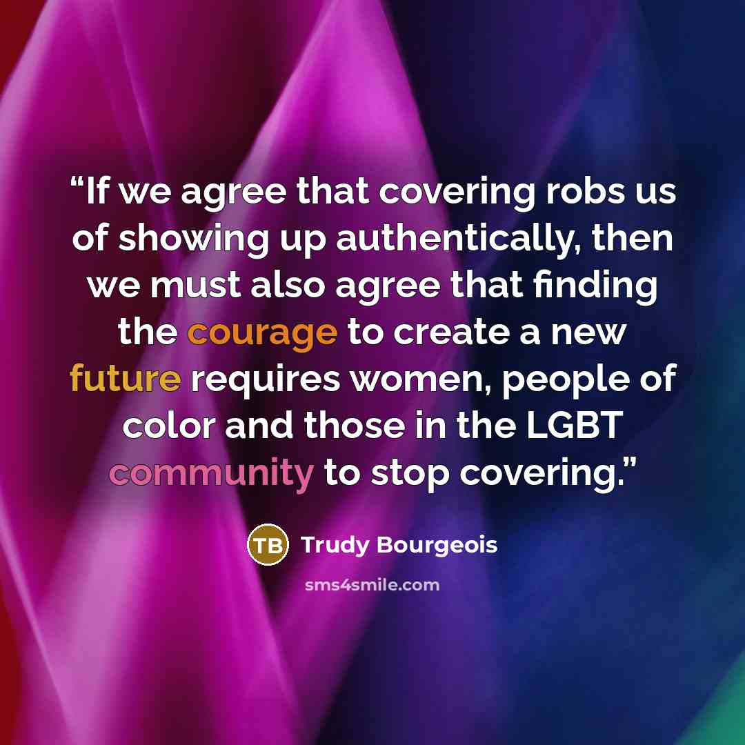 “If we agree that covering robs us of showing up authentically, then we must also agree that finding the courage to create a new future requires women, people of color and those in the LGBT community to stop covering.” quote by Trudy Bourgeois