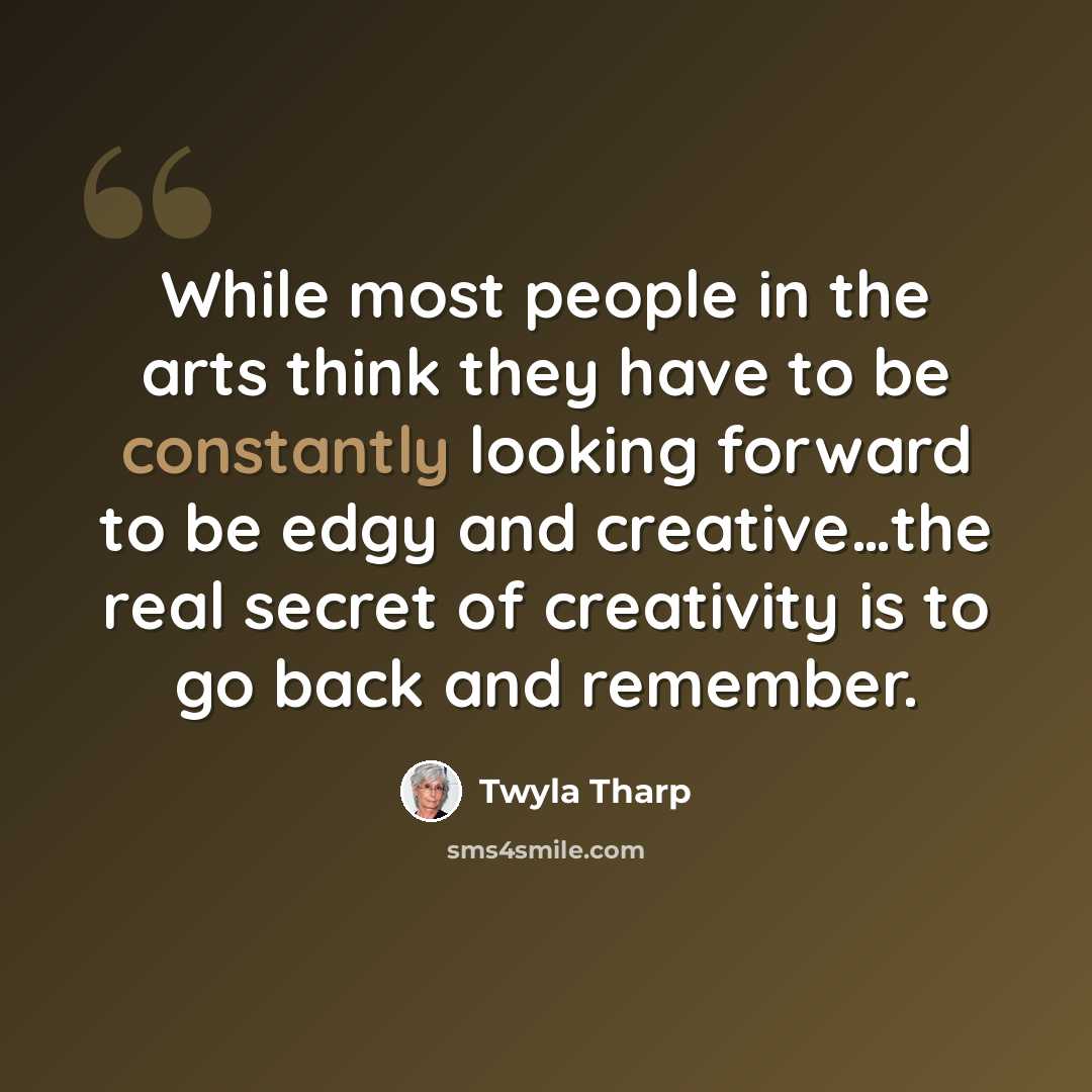 “While most people in the arts think they have to be constantly looking forward to be edgy and creative…the real secret of creativity is to go back and remember.” quote by Twyla Tharp