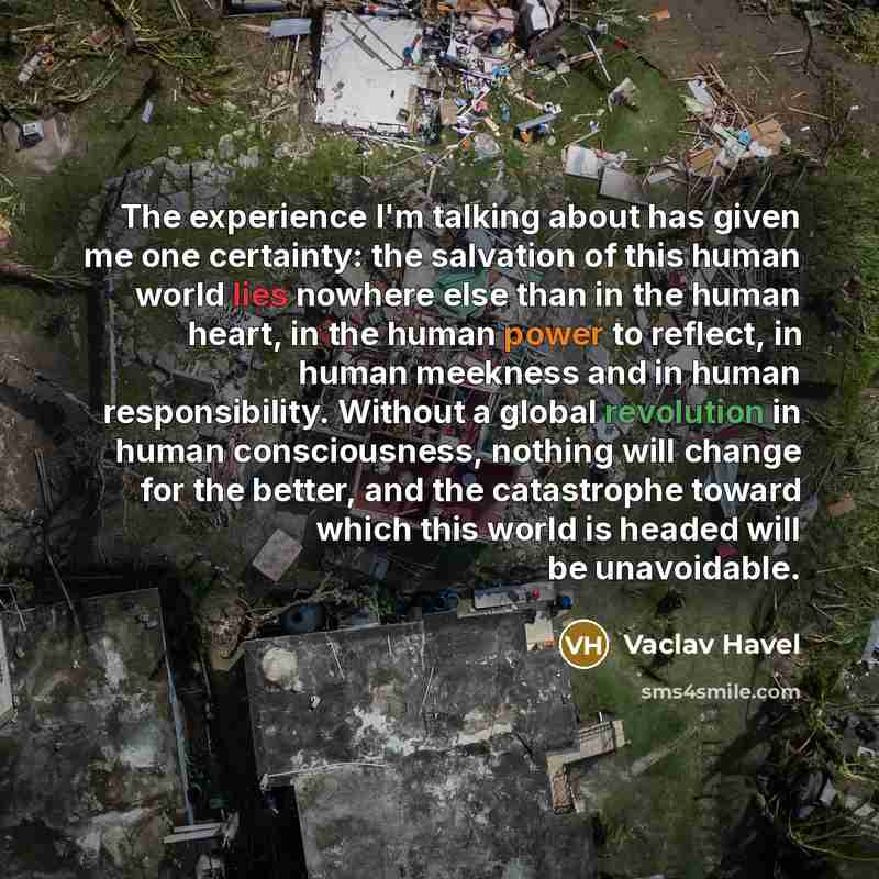 “The experience I'm talking about has given me one certainty: the salvation of this human world lies nowhere else than in the human heart, in the human power to reflect, in human meekness and in human responsibility. Without a global revolution in human consciousness, nothing will change for the…” quote by Vaclav Havel