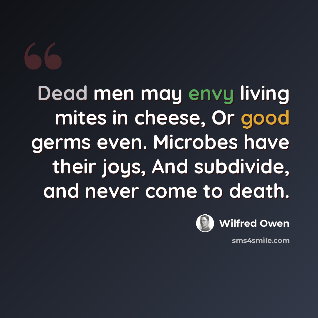 “Dead men may envy living mites in cheese, Or good germs even. Microbes have their joys, And subdivide, and never come to death.” quote by Wilfred Owen