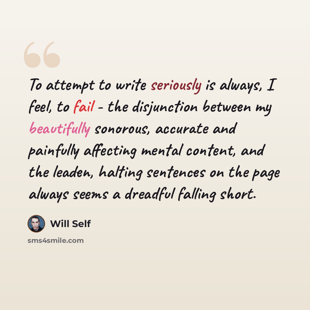 “To attempt to write seriously is always, I feel, to fail - the disjunction between my beautifully sonorous, accurate and painfully affecting mental content, and the leaden, halting sentences on the page always seems a dreadful falling short.” quote by Will Self