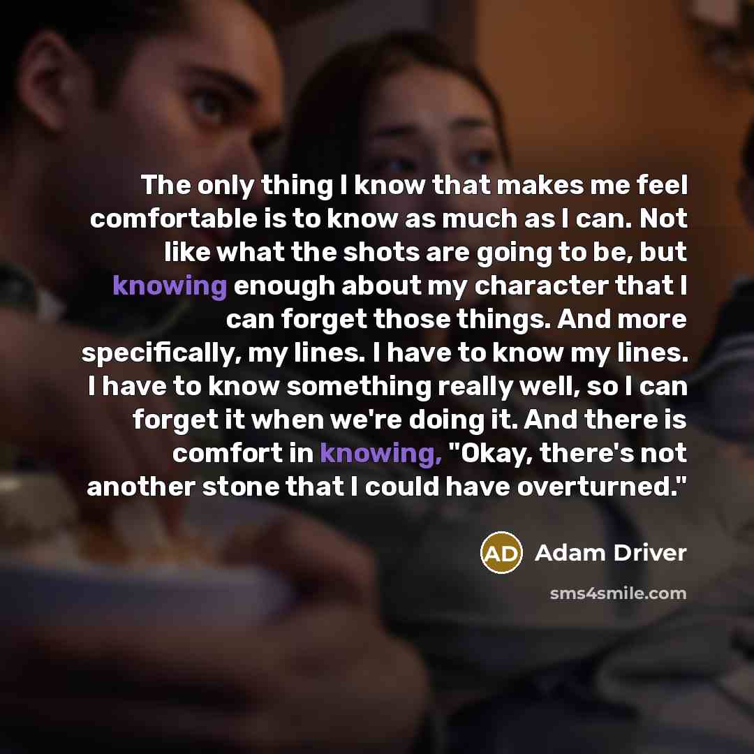 “The only thing I know that makes me feel comfortable is to know as much as I can. Not like what the shots are going to be, but knowing enough about my character that I can forget those things. And more specifically, my lines. I have to know my lines. I have to know something really well, so I can…” quote by Adam Driver