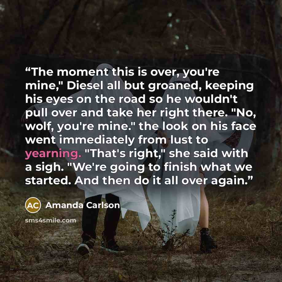 “The moment this is over, you're mine," Diesel all but groaned, keeping his eyes on the road so he wouldn't pull over and take her right there. "No, wolf, you're mine." the look on his face went immediately from lust to yearning. "That's right," she said with a sigh. "We're going to finish what we…” quote by Amanda Carlson