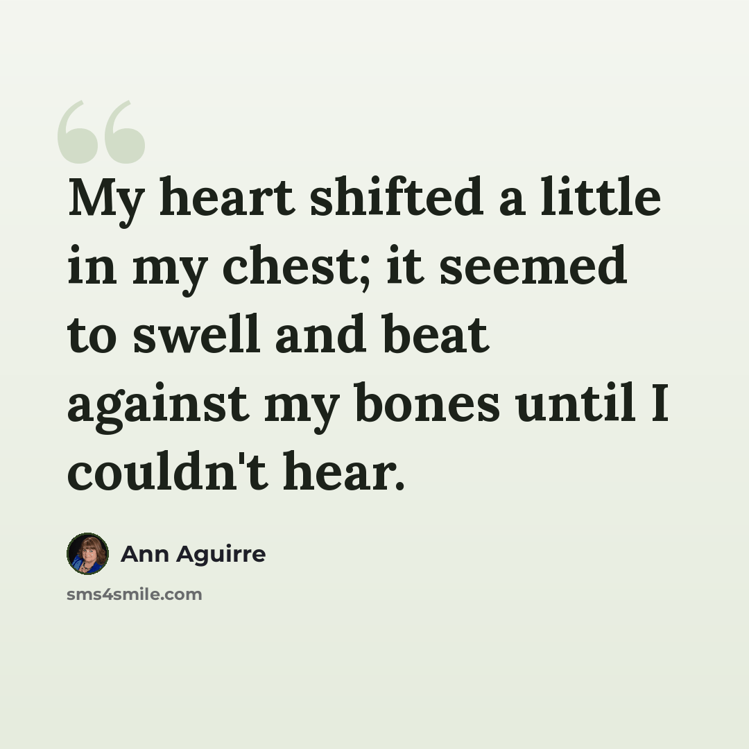 “My heart shifted a little in my chest; it seemed to swell and beat against my bones until I couldn't hear.” quote by Ann Aguirre