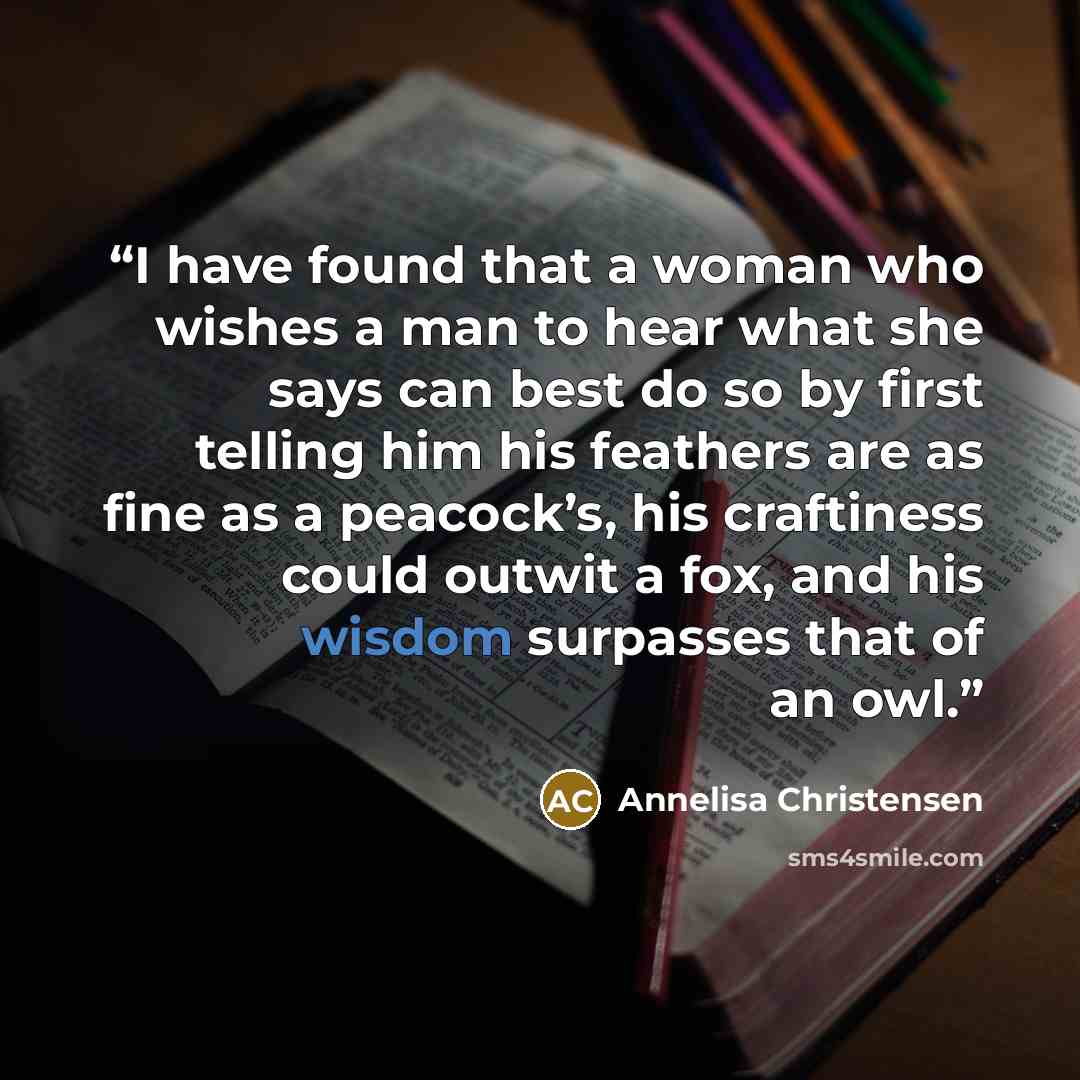 “I have found that a woman who wishes a man to hear what she says can best do so by first telling him his feathers are as fine as a peacock’s, his craftiness could outwit a fox, and his wisdom surpasses that of an owl.” quote by Annelisa Christensen