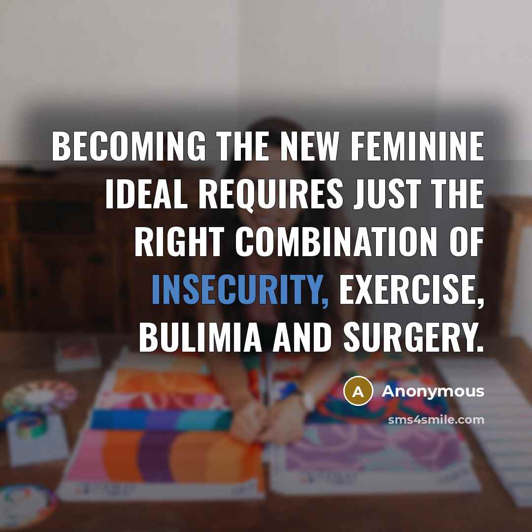 “Becoming the new feminine ideal requires just the right combination of insecurity, exercise, bulimia and surgery.” quote by Anonymous