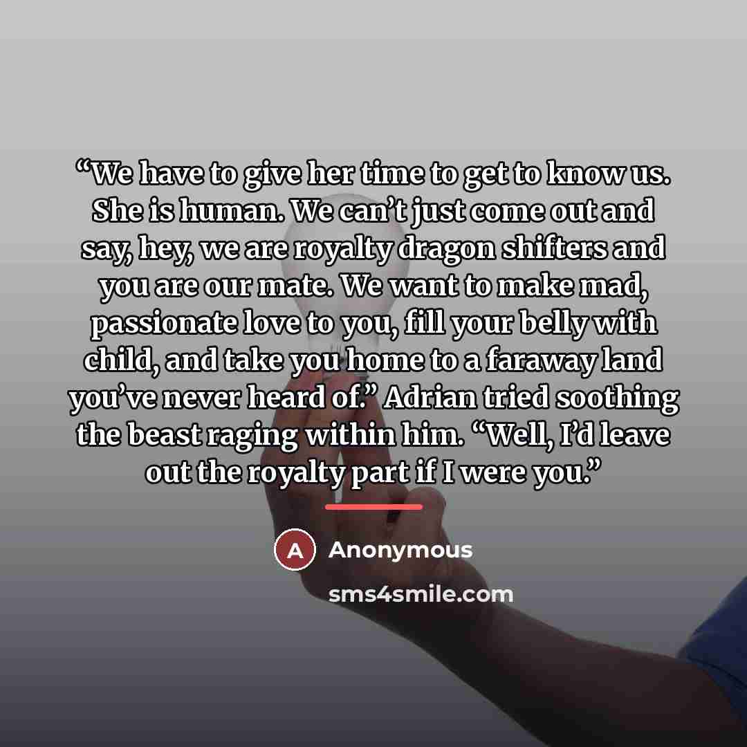 “We have to give her time to get to know us. She is human. We can’t just come out and say, hey, we are royalty dragon shifters and you are our mate. We want to make mad, passionate love to you, fill your belly with child, and take you home to a faraway land you’ve never heard of.” Adrian tried…” quote by Anonymous