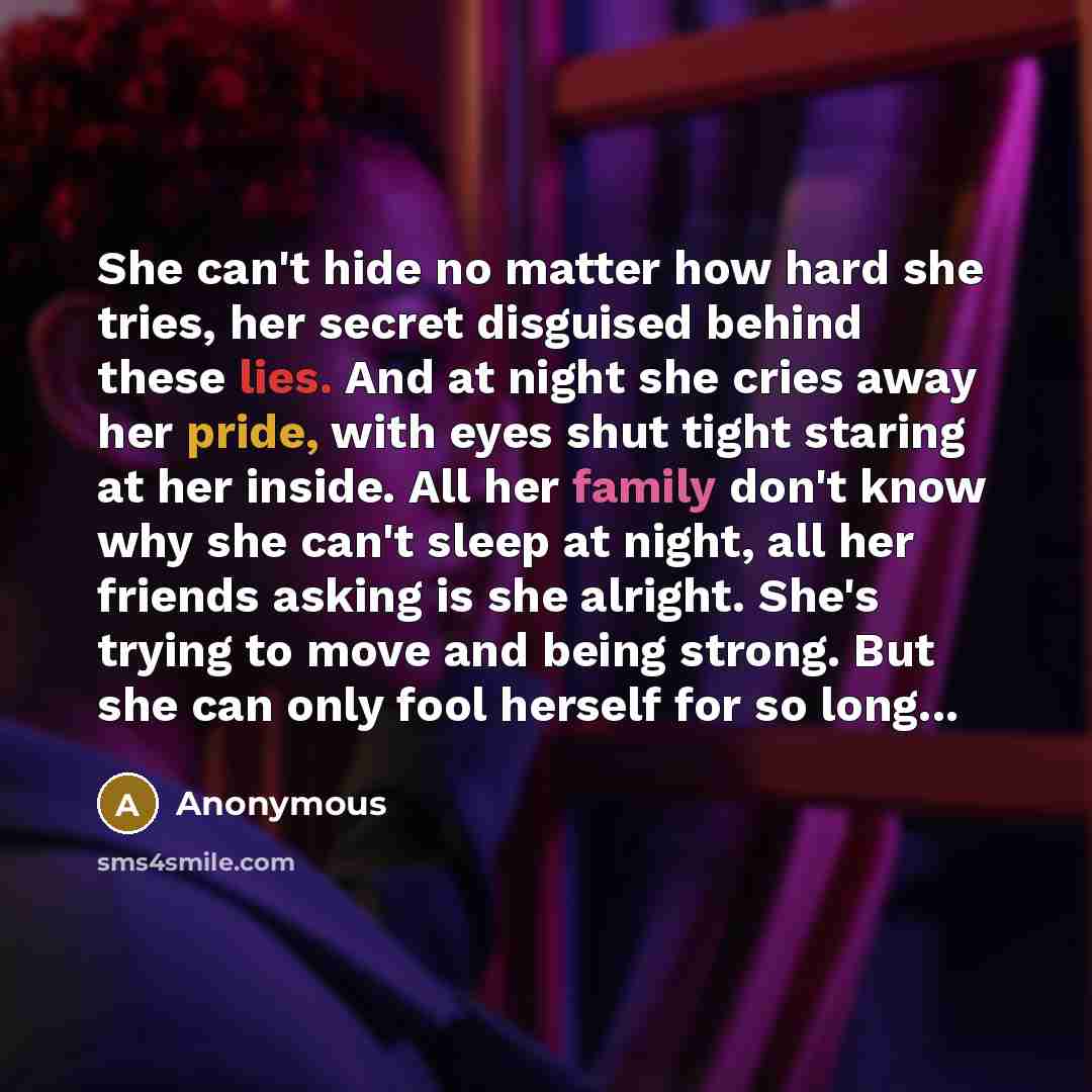 “She can't hide no matter how hard she tries, her secret disguised behind these lies. And at night she cries away her pride, with eyes shut tight staring at her inside. All her family don't know why she can't sleep at night, all her friends asking is she alright. She's trying to move and being…” quote by Anonymous