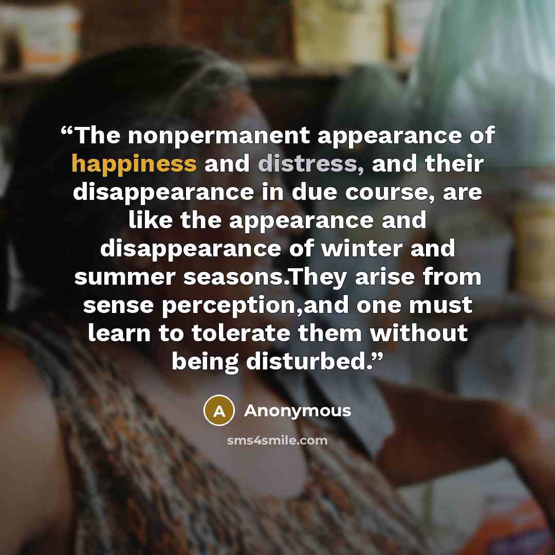 “The nonpermanent appearance of happiness and distress, and their disappearance in due course, are like the appearance and disappearance of winter and summer seasons.They arise from sense perception,and one must learn to tolerate them without being disturbed.” quote by Anonymous