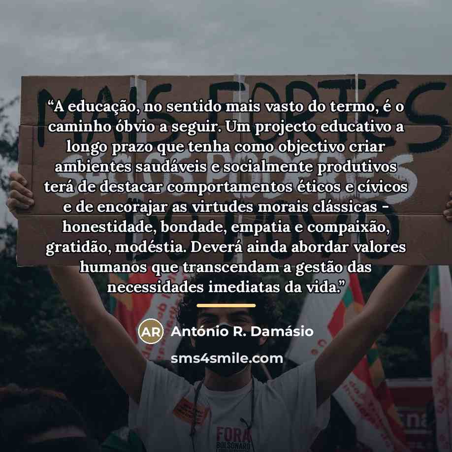 “A educação, no sentido mais vasto do termo, é o caminho óbvio a seguir. Um projecto educativo a longo prazo que tenha como objectivo criar ambientes saudáveis e socialmente produtivos terá de destacar comportamentos éticos e cívicos e de encorajar as virtudes morais clássicas - honestidade…” quote by António R. Damásio