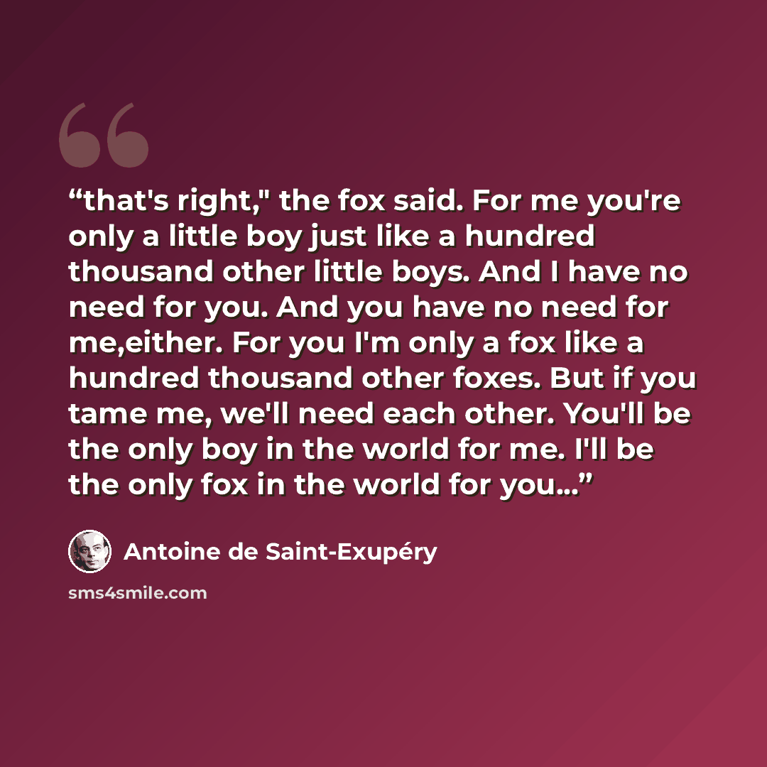 “that's right," the fox said. For me you're only a little boy just like a hundred thousand other little boys. And I have no need for you. And you have no need for me,either. For you I'm only a fox like a hundred thousand other foxes. But if you tame me, we'll need each other. You'll be the only boy…” quote by Antoine de Saint-Exupéry