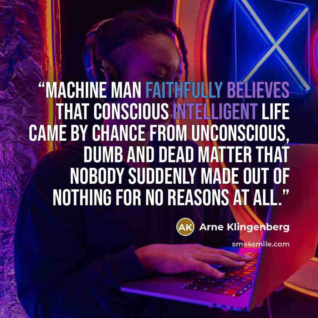“Machine Man faithfully believes that conscious intelligent life came by chance from unconscious, dumb and dead matter that nobody suddenly made out of nothing for no reasons at all.” quote by Arne Klingenberg