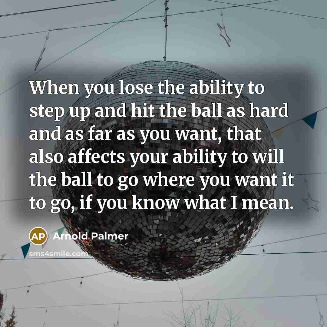 “When you lose the ability to step up and hit the ball as hard and as far as you want, that also affects your ability to will the ball to go where you want it to go, if you know what I mean.” quote by Arnold Palmer