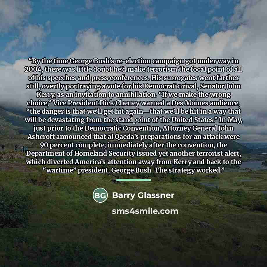“By the time George Bush’s re-election campaign got under way in 2004, there was little doubt he’d make terrorism the focal point of all of his speeches and press conferences. His surrogates went farther still, overtly portraying a vote for his Democratic rival, Senator John Kerry, as an invitation…” quote by Barry Glassner