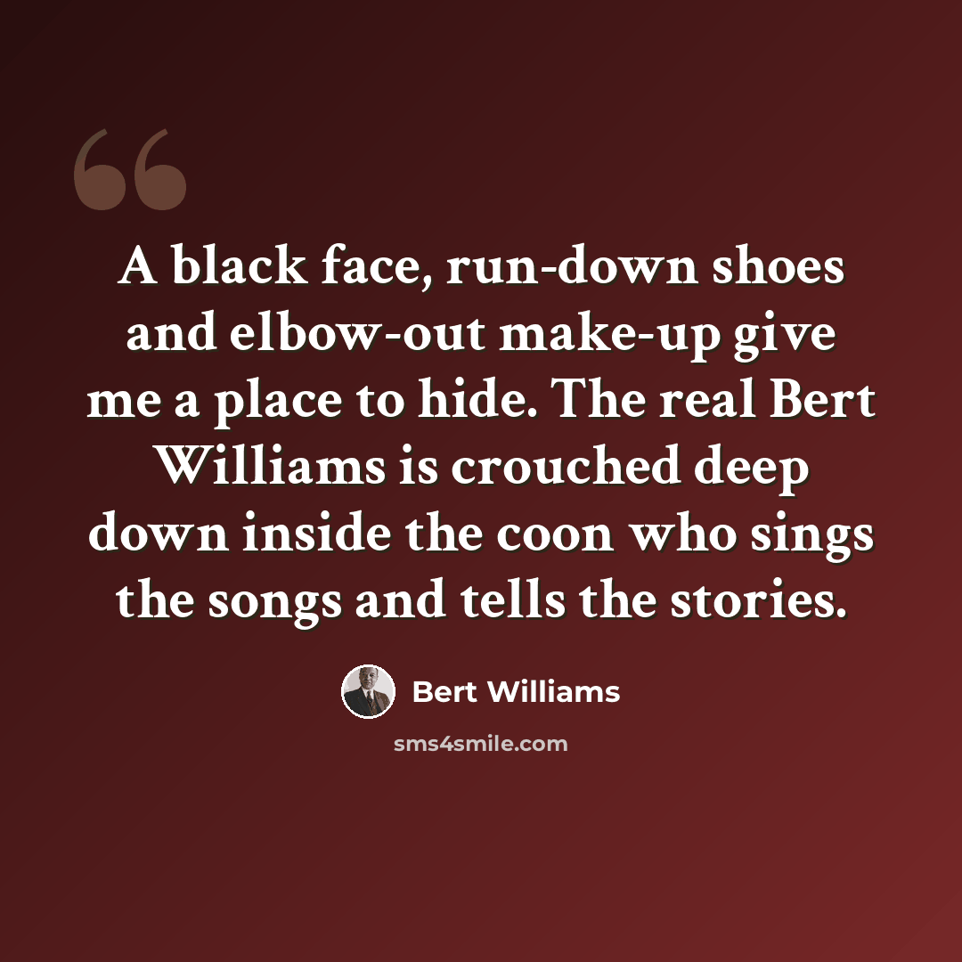“A black face, run-down shoes and elbow-out make-up give me a place to hide. The real Bert Williams is crouched deep down inside the coon who sings the songs and tells the stories.” quote by Bert Williams