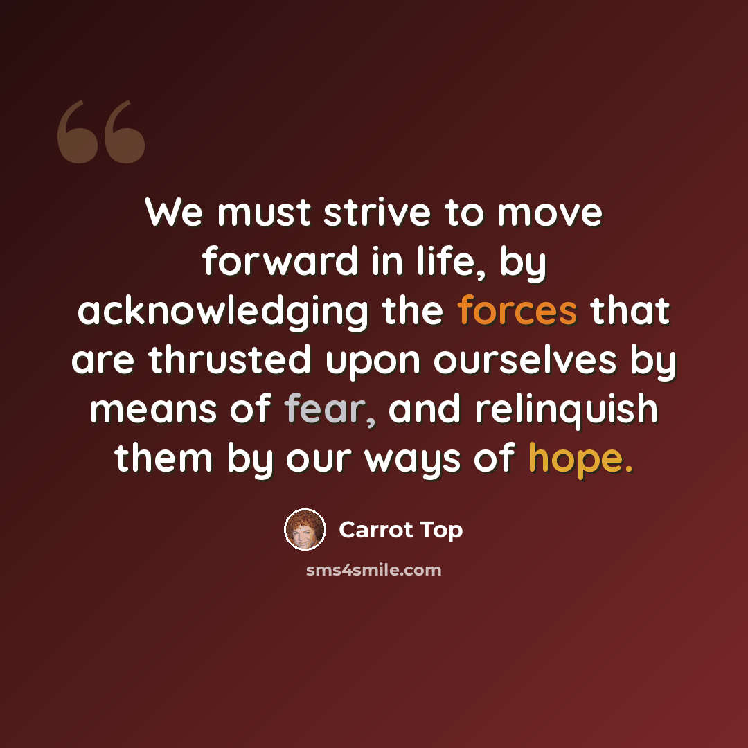“We must strive to move forward in life, by acknowledging the forces that are thrusted upon ourselves by means of fear, and relinquish them by our ways of hope.” quote by Carrot Top