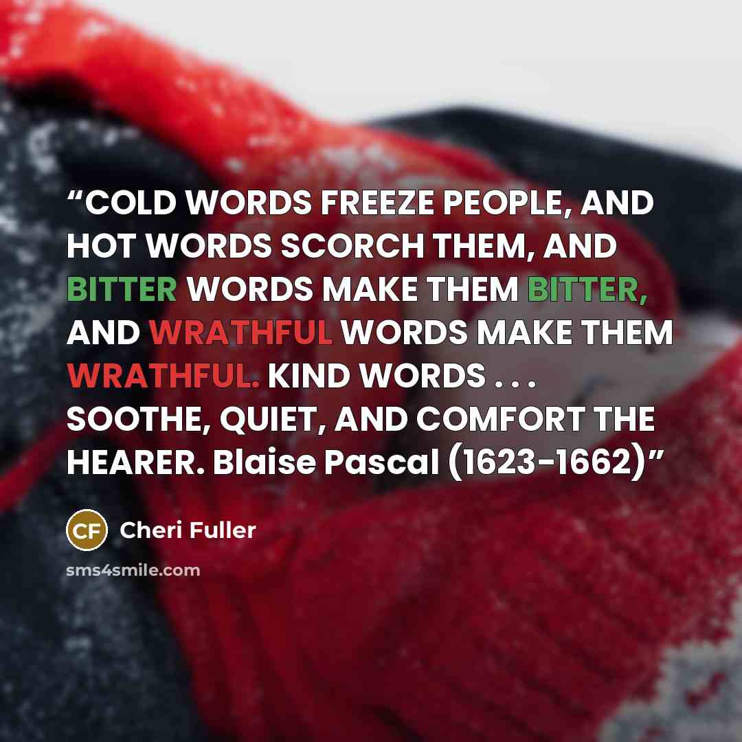 “COLD WORDS FREEZE PEOPLE, AND HOT WORDS SCORCH THEM, AND BITTER WORDS MAKE THEM BITTER, AND WRATHFUL WORDS MAKE THEM WRATHFUL. KIND WORDS . . . SOOTHE, QUIET, AND COMFORT THE HEARER. Blaise Pascal (1623-1662)” quote by Cheri Fuller