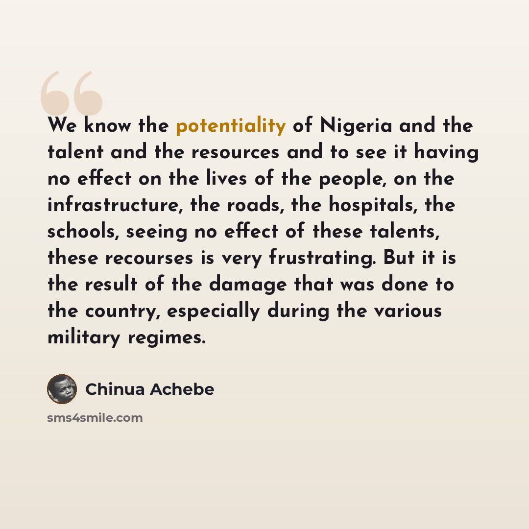 “We know the potentiality of Nigeria and the talent and the resources and to see it having no effect on the lives of the people, on the infrastructure, the roads, the hospitals, the schools, seeing no effect of these talents, these recourses is very frustrating. But it is the result of the damage…” quote by Chinua Achebe