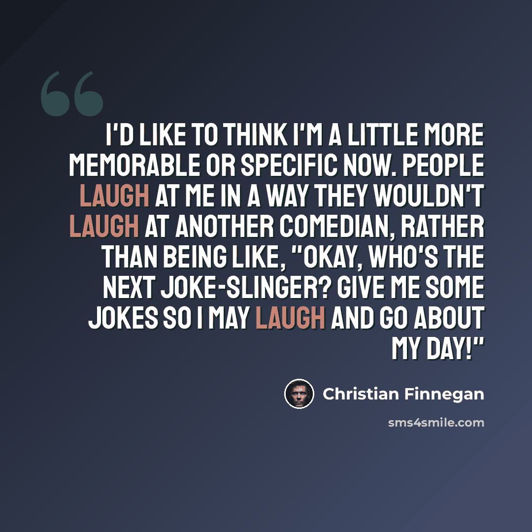 “I'd like to think I'm a little more memorable or specific now. People laugh at me in a way they wouldn't laugh at another comedian, rather than being like, "Okay, who's the next joke-slinger? Give me some jokes so I may laugh and go about my day!"” quote by Christian Finnegan