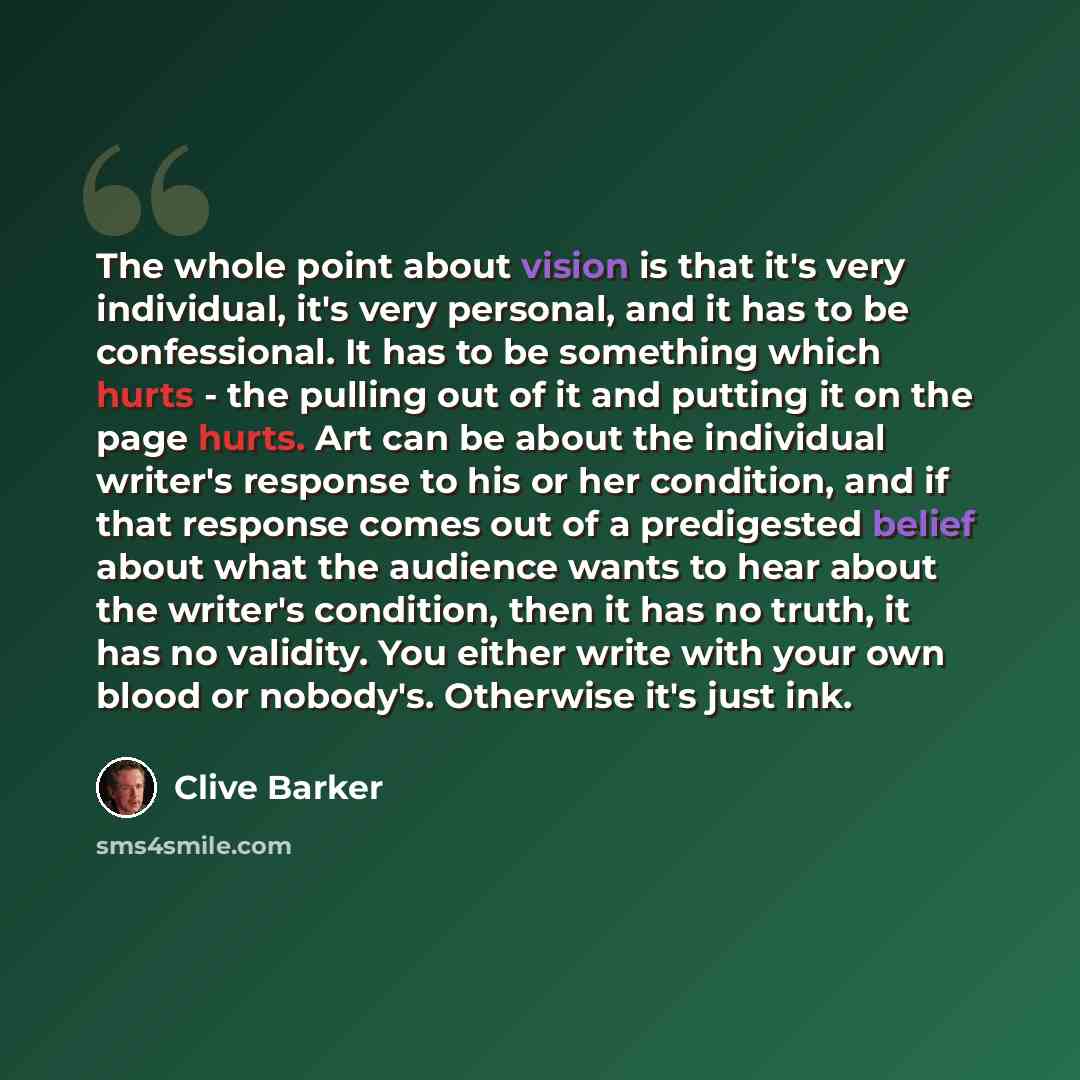“The whole point about vision is that it's very individual, it's very personal, and it has to be confessional. It has to be something which hurts - the pulling out of it and putting it on the page hurts. Art can be about the individual writer's response to his or her condition, and if that response…” quote by Clive Barker