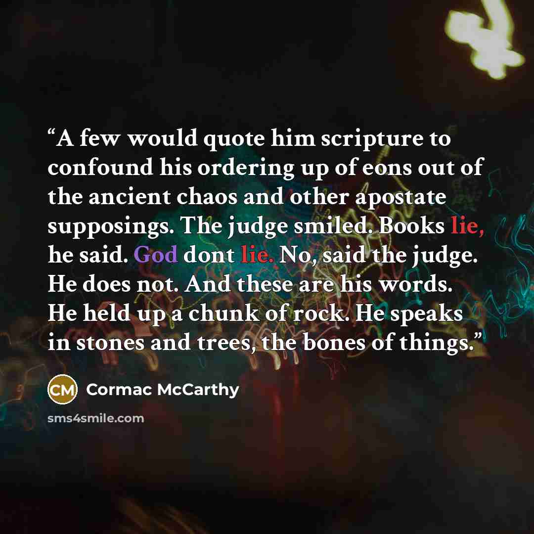 “A few would quote him scripture to confound his ordering up of eons out of the ancient chaos and other apostate supposings. The judge smiled. Books lie, he said. God dont lie. No, said the judge. He does not. And these are his words. He held up a chunk of rock. He speaks in stones and trees, the…” quote by Cormac McCarthy