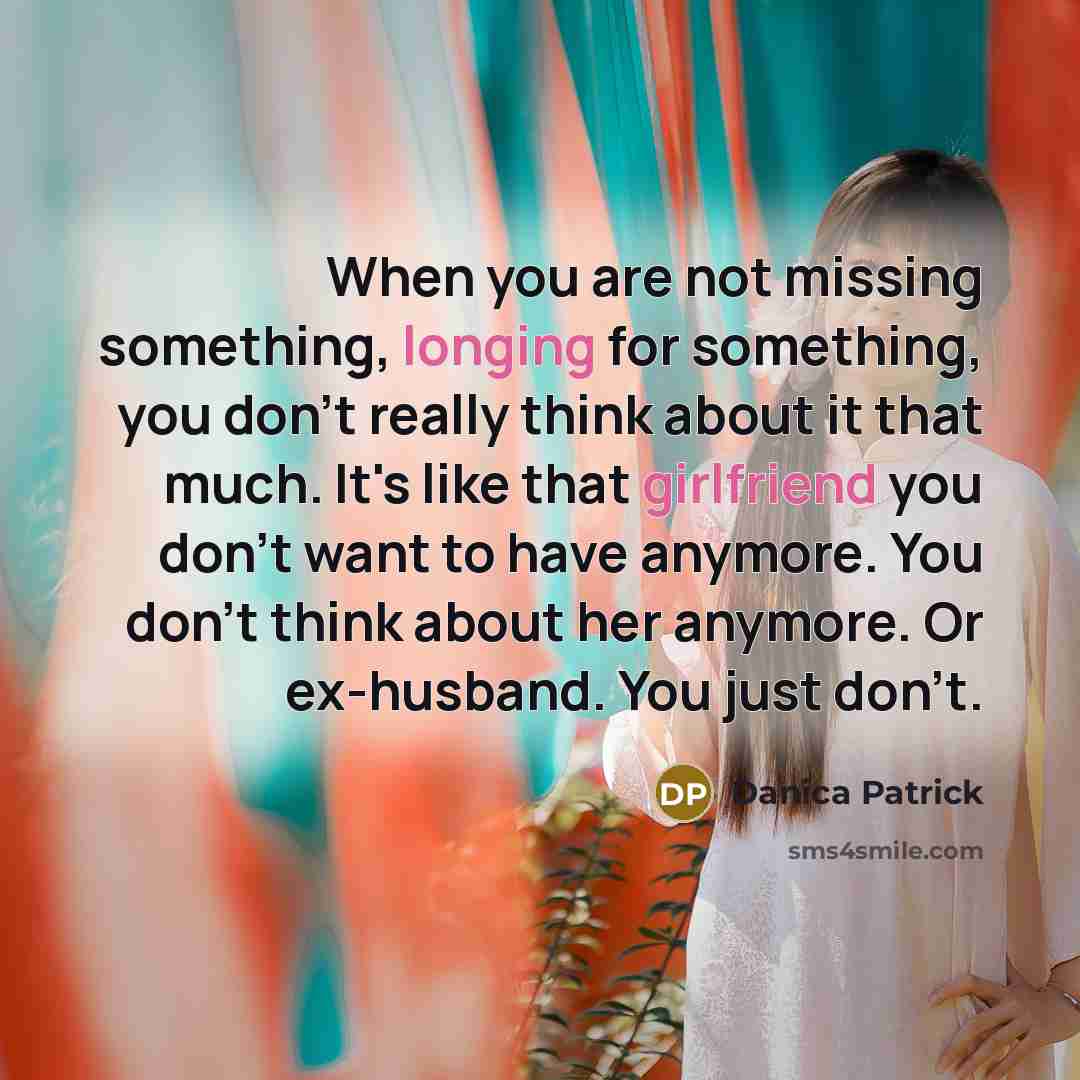 “When you are not missing something, longing for something, you don't really think about it that much. It's like that girlfriend you don't want to have anymore. You don't think about her anymore. Or ex-husband. You just don't.” quote by Danica Patrick