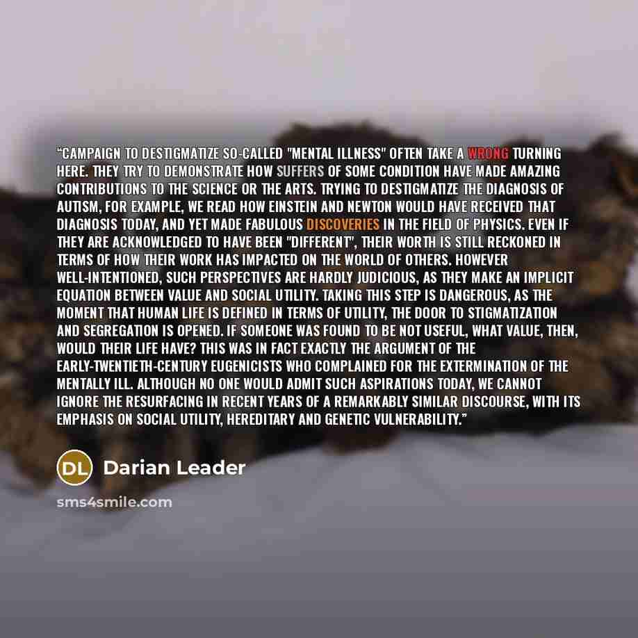 “Campaign to destigmatize so-called "mental illness" often take a wrong turning here. They try to demonstrate how suffers of some condition have made amazing contributions to the science or the arts. Trying to destigmatize the diagnosis of autism, for example, we read how Einstein and Newton would…” quote by Darian Leader