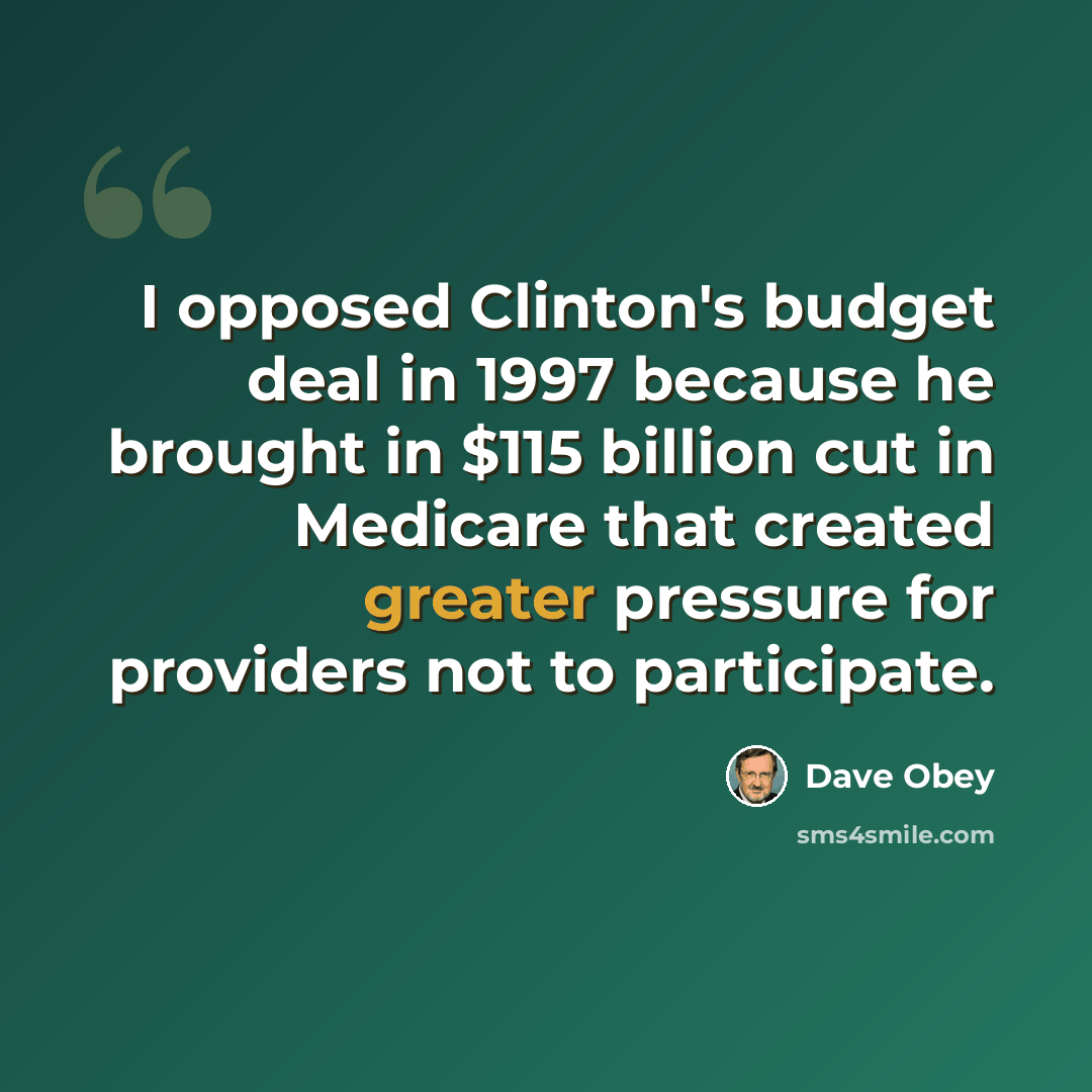 “I opposed Clinton's budget deal in 1997 because he brought in $115 billion cut in Medicare that created greater pressure for providers not to participate.” quote by Dave Obey