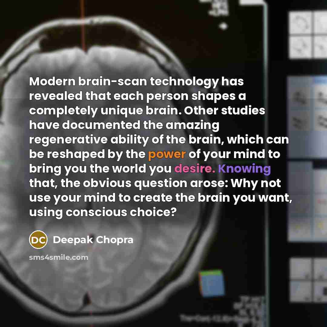 “Modern brain-scan technology has revealed that each person shapes a completely unique brain. Other studies have documented the amazing regenerative ability of the brain, which can be reshaped by the power of your mind to bring you the world you desire. Knowing that, the obvious question arose: Why…” quote by Deepak Chopra