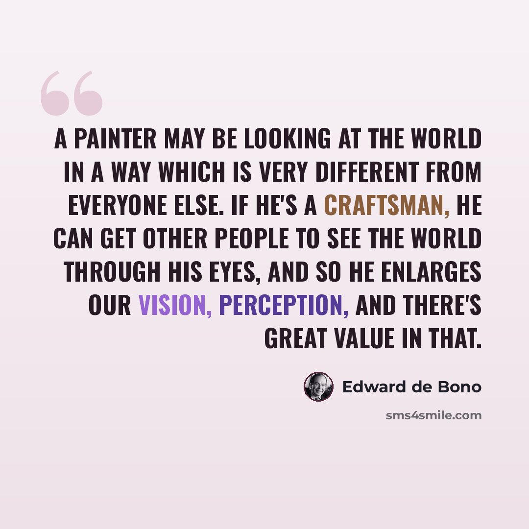 “A painter may be looking at the world in a way which is very different from everyone else. If he's a craftsman, he can get other people to see the world through his eyes, and so he enlarges our vision, perception, and there's great value in that.” quote by Edward de Bono