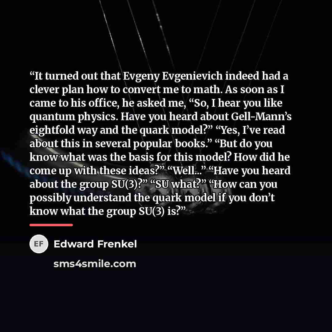 “It turned out that Evgeny Evgenievich indeed had a clever plan how to convert me to math. As soon as I came to his office, he asked me, “So, I hear you like quantum physics. Have you heard about Gell-Mann’s eightfold way and the quark model?” “Yes, I’ve read about this in several popular books.”…” quote by Edward Frenkel