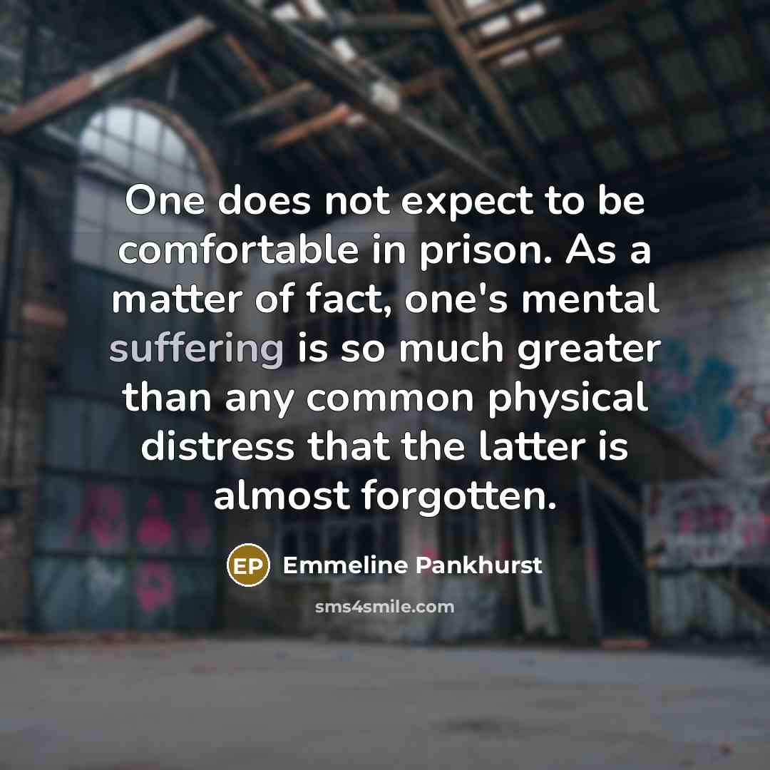 “One does not expect to be comfortable in prison. As a matter of fact, one's mental suffering is so much greater than any common physical distress that the latter is almost forgotten.” quote by Emmeline Pankhurst