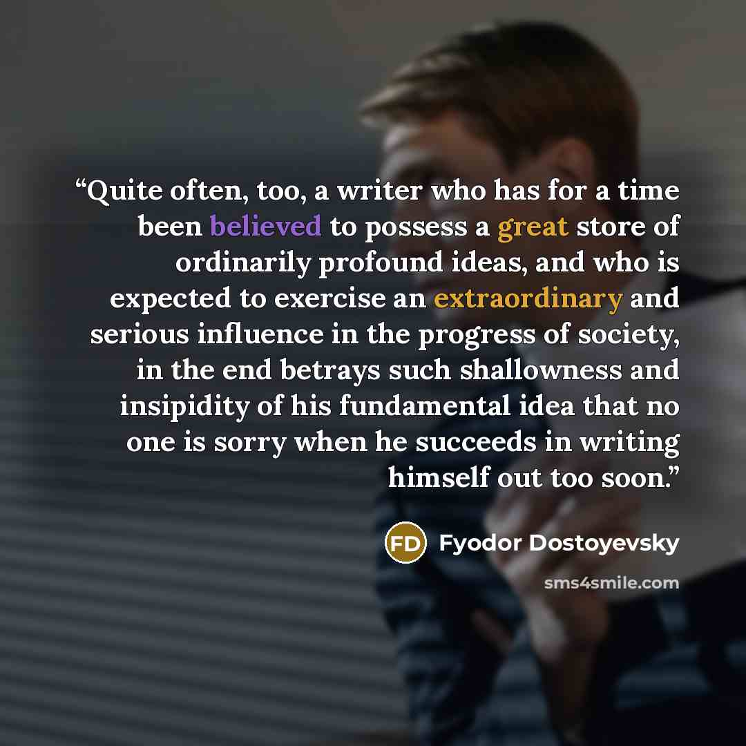“Quite often, too, a writer who has for a time been believed to possess a great store of ordinarily profound ideas, and who is expected to exercise an extraordinary and serious influence in the progress of society, in the end betrays such shallowness and insipidity of his fundamental idea that no…” quote by Fyodor Dostoyevsky