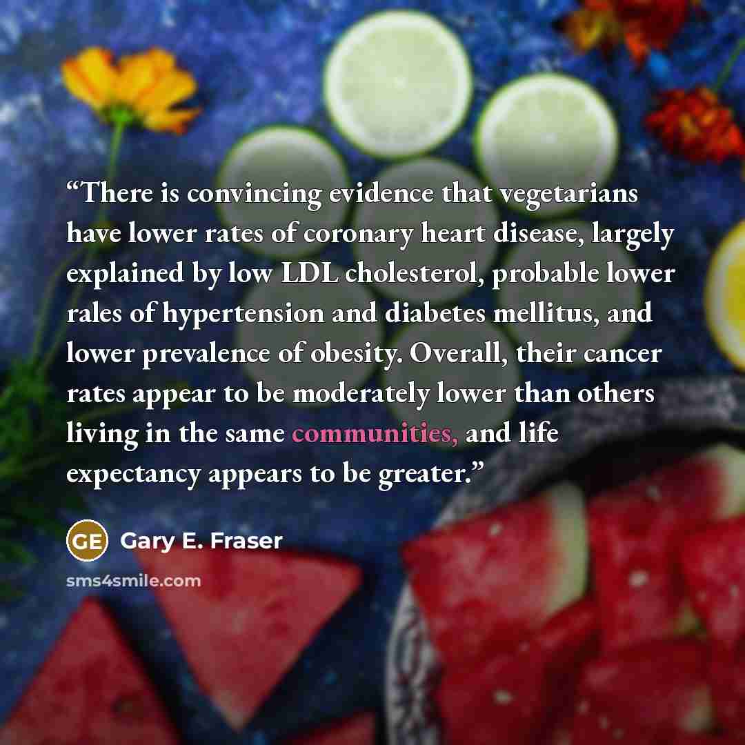 “There is convincing evidence that vegetarians have lower rates of coronary heart disease, largely explained by low LDL cholesterol, probable lower rales of hypertension and diabetes mellitus, and lower prevalence of obesity. Overall, their cancer rates appear to be moderately lower than others…” quote by Gary E. Fraser