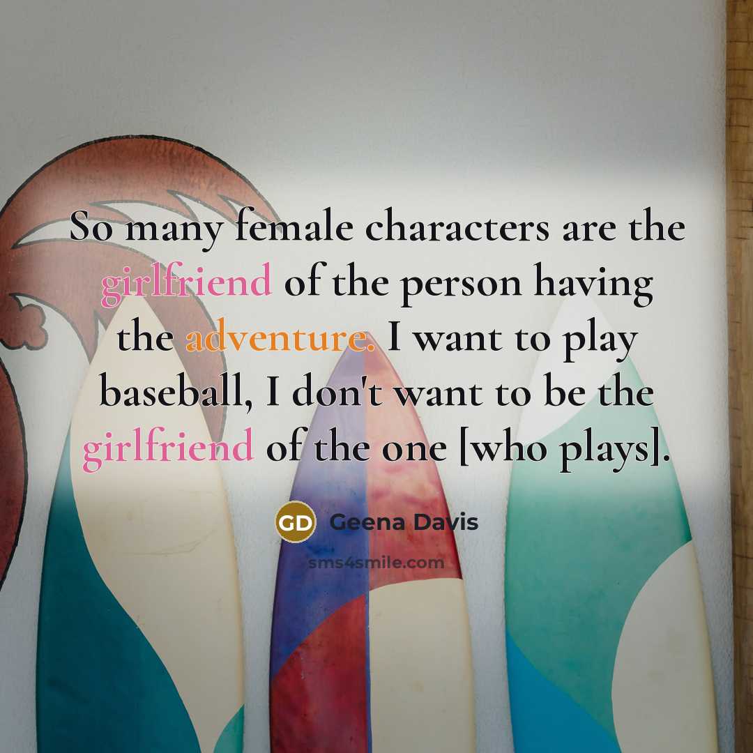 “So many female characters are the girlfriend of the person having the adventure. I want to play baseball, I don't want to be the girlfriend of the one [who plays].” quote by Geena Davis