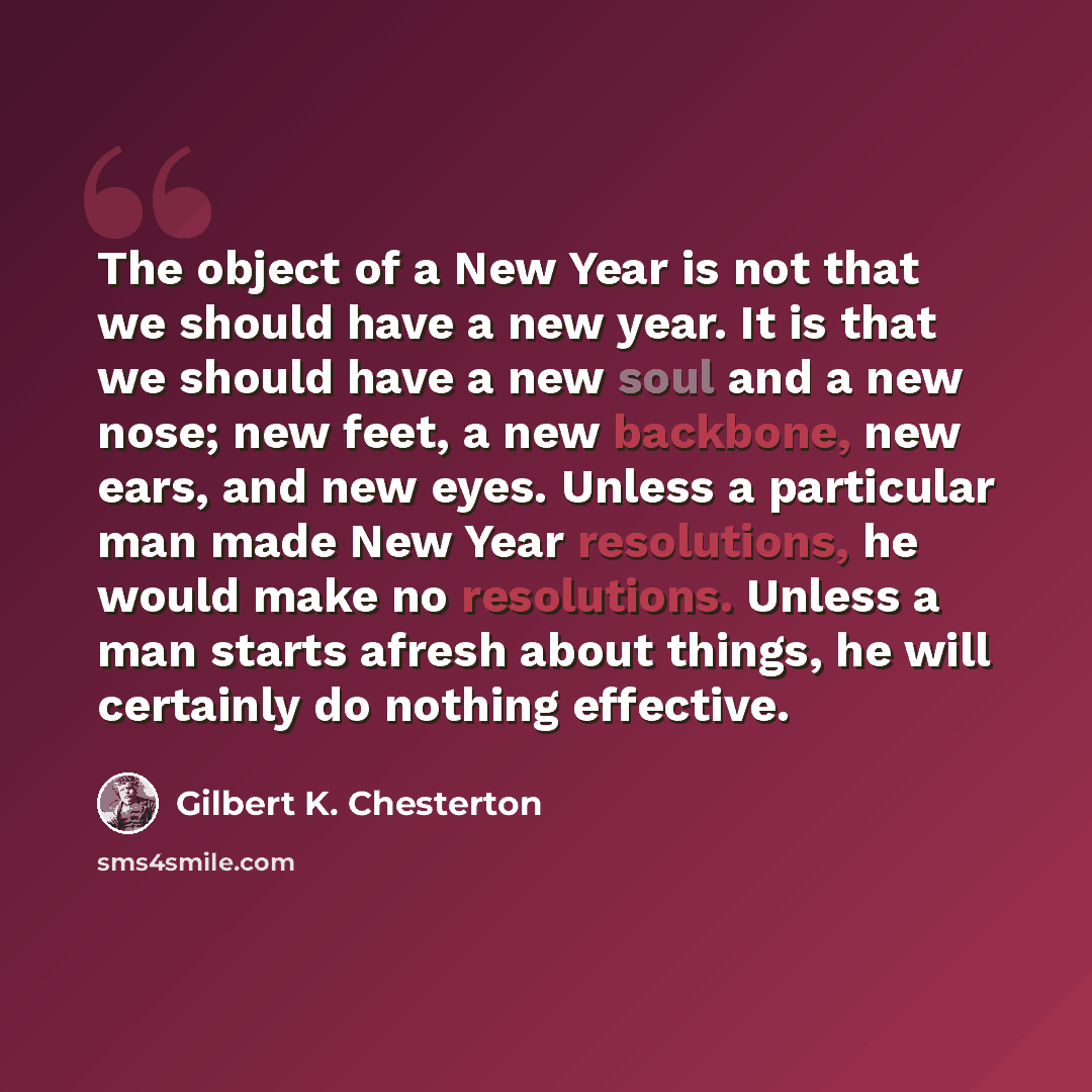 “The object of a New Year is not that we should have a new year. It is that we should have a new soul and a new nose; new feet, a new backbone, new ears, and new eyes. Unless a particular man made New Year resolutions, he would make no resolutions. Unless a man starts afresh about things, he will…” quote by Gilbert K. Chesterton