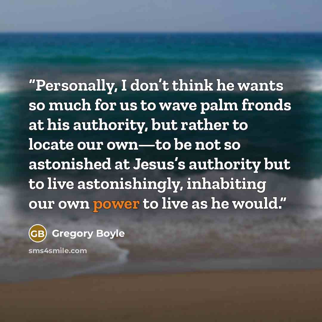 “Personally, I don’t think he wants so much for us to wave palm fronds at his authority, but rather to locate our own—to be not so astonished at Jesus’s authority but to live astonishingly, inhabiting our own power to live as he would.” quote by Gregory Boyle