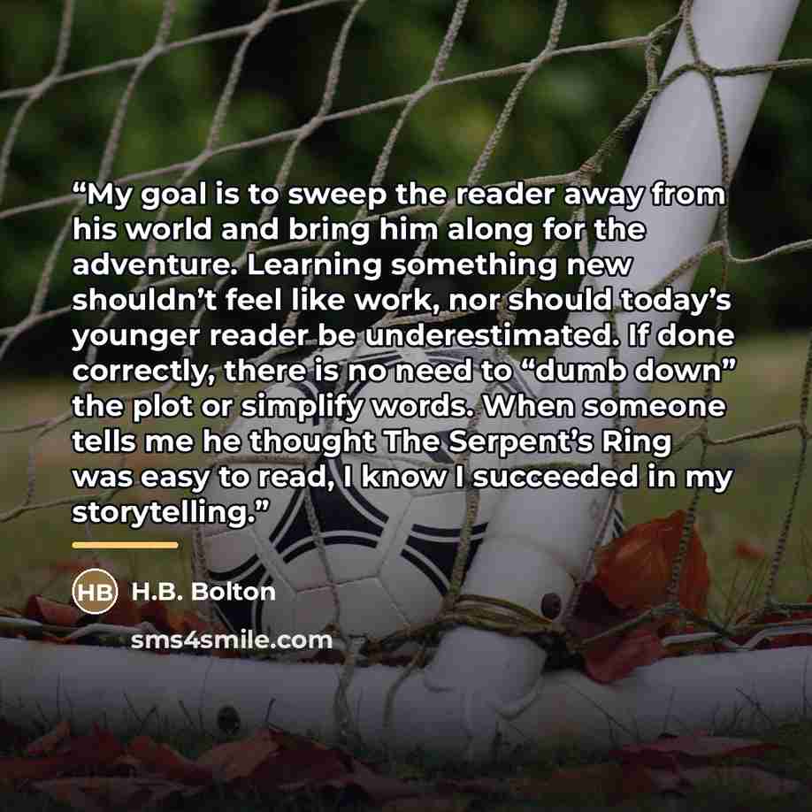 “My goal is to sweep the reader away from his world and bring him along for the adventure. Learning something new shouldn’t feel like work, nor should today’s younger reader be underestimated. If done correctly, there is no need to “dumb down” the plot or simplify words. When someone tells me he…” quote by H.B. Bolton