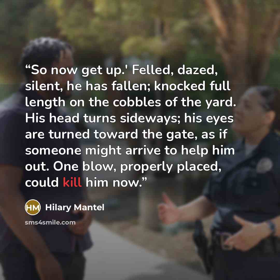 “So now get up.' Felled, dazed, silent, he has fallen; knocked full length on the cobbles of the yard. His head turns sideways; his eyes are turned toward the gate, as if someone might arrive to help him out. One blow, properly placed, could kill him now.” quote by Hilary Mantel