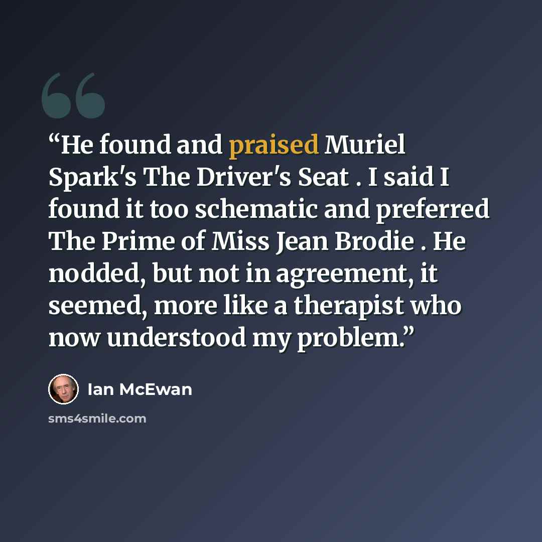 “He found and praised Muriel Spark's The Driver's Seat . I said I found it too schematic and preferred The Prime of Miss Jean Brodie . He nodded, but not in agreement, it seemed, more like a therapist who now understood my problem.” quote by Ian McEwan