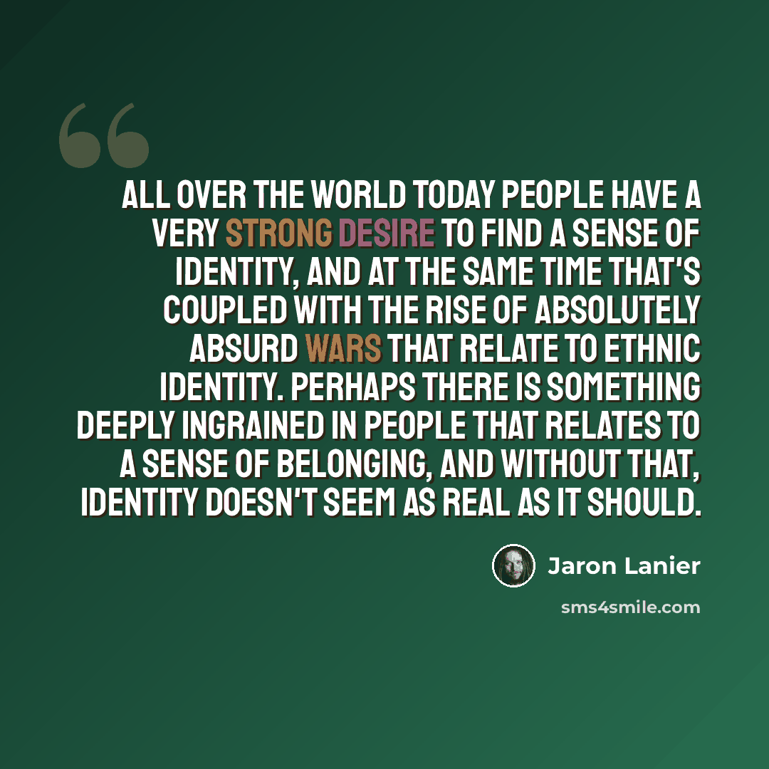 “All over the world today people have a very strong desire to find a sense of identity, and at the same time that's coupled with the rise of absolutely absurd wars that relate to ethnic identity. Perhaps there is something deeply ingrained in people that relates to a sense of belonging, and without…” quote by Jaron Lanier