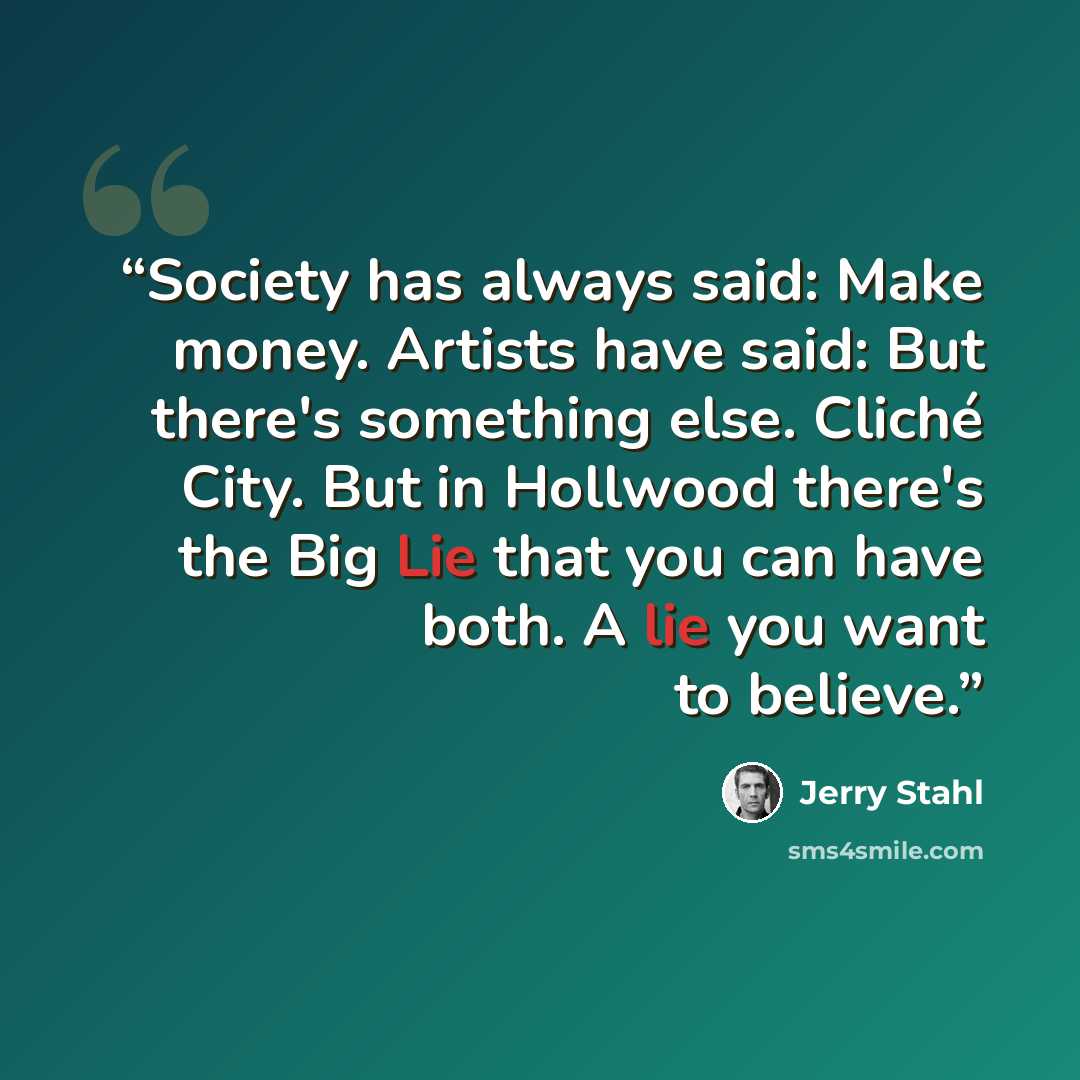 “Society has always said: Make money. Artists have said: But there's something else. Cliché City. But in Hollwood there's the Big Lie that you can have both. A lie you want to believe.” quote by Jerry Stahl