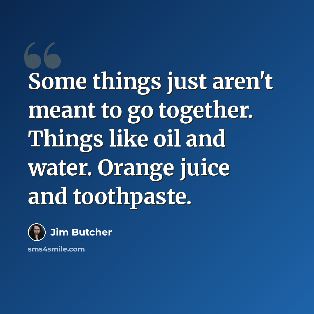 “Some things just aren't meant to go together. Things like oil and water. Orange juice and toothpaste.” quote by Jim Butcher