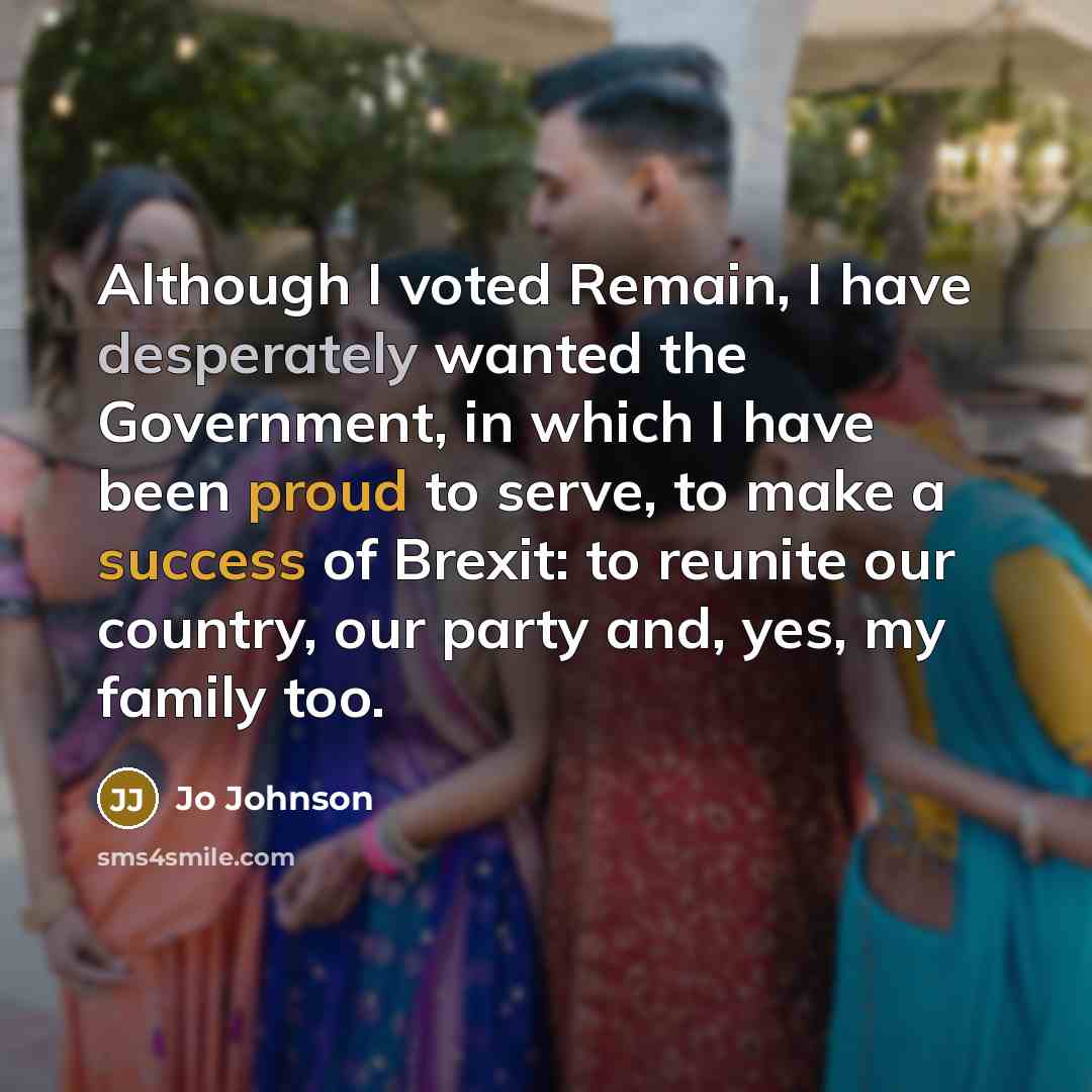 “Although I voted Remain, I have desperately wanted the Government, in which I have been proud to serve, to make a success of Brexit: to reunite our country, our party and, yes, my family too.” quote by Jo Johnson