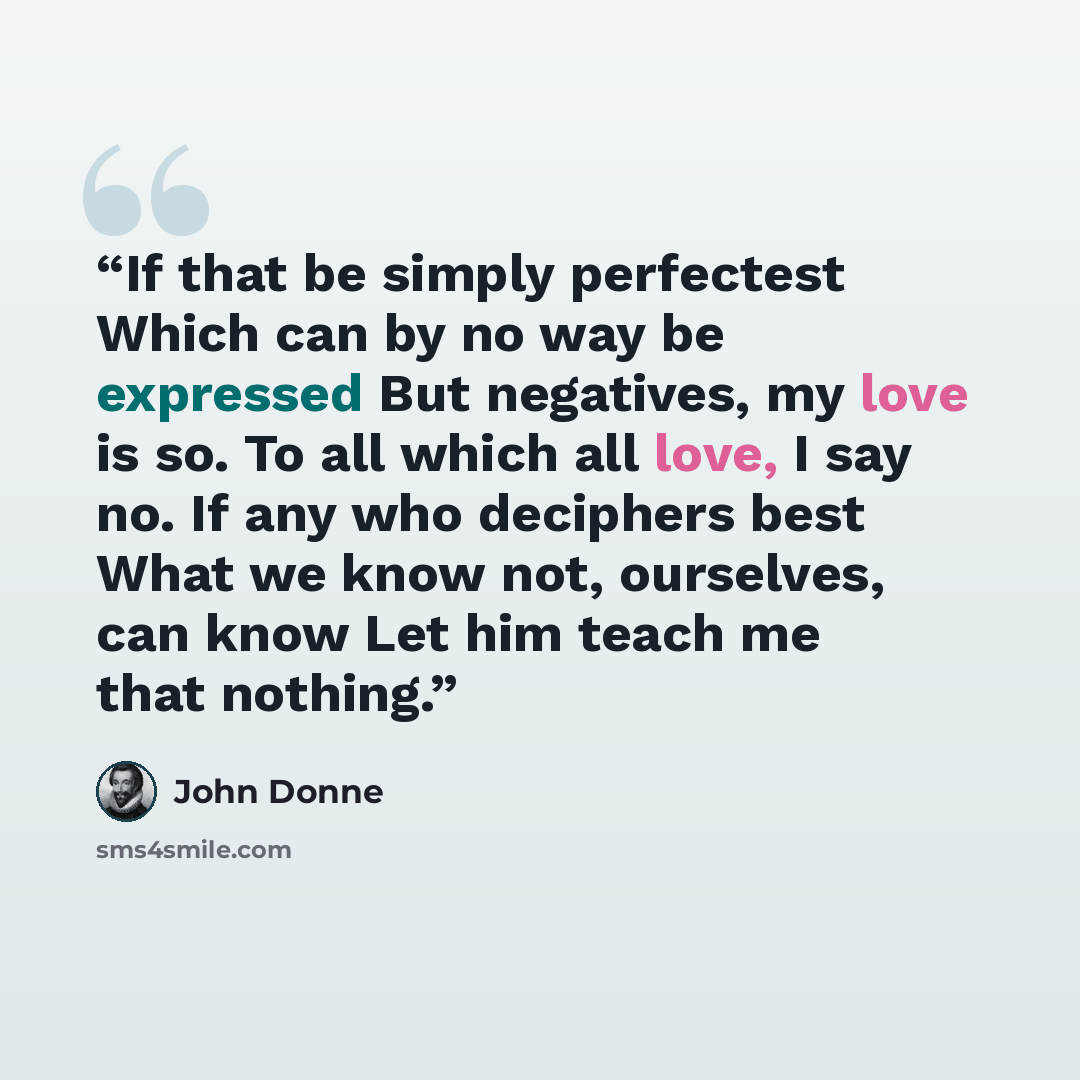 “If that be simply perfectest Which can by no way be expressed But negatives, my love is so. To all which all love, I say no. If any who deciphers best What we know not, ourselves, can know Let him teach me that nothing.” quote by John Donne