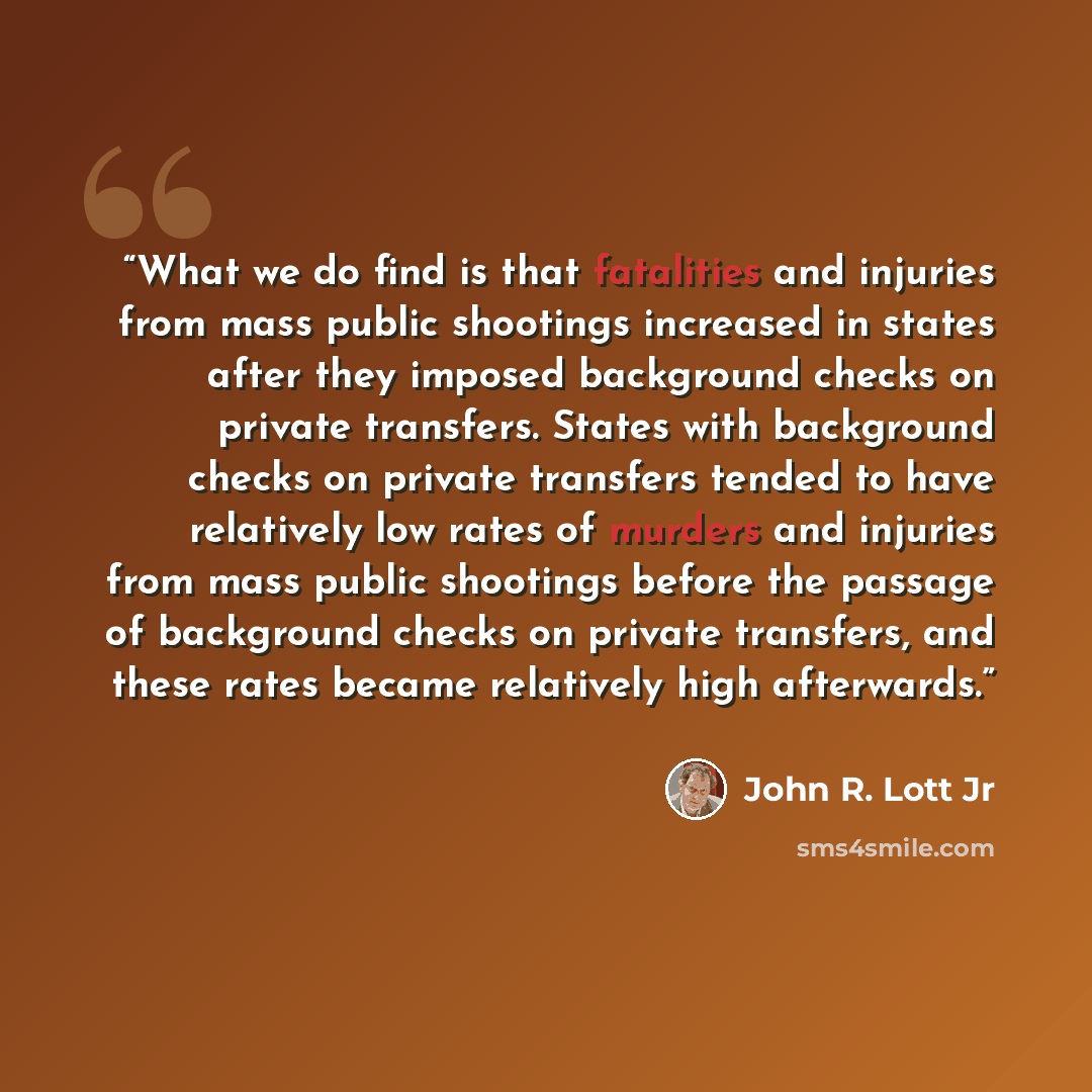 “What we do find is that fatalities and injuries from mass public shootings increased in states after they imposed background checks on private transfers. States with background checks on private transfers tended to have relatively low rates of murders and injuries from mass public shootings before…” quote by John R. Lott Jr